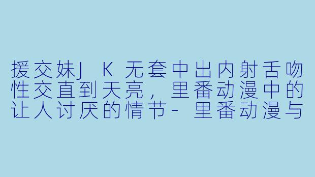 援交妹JK无套中出内射舌吻性交直到天亮，里番动漫中的让人讨厌的情节-里番动漫与讨厌正戏的援交妹JK一直无套中出内射舌吻性交直到天亮1集全