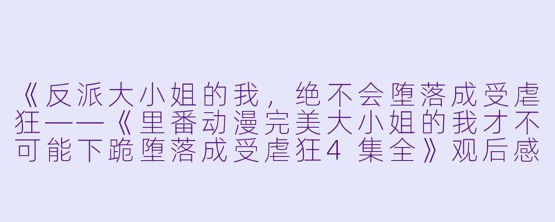 《反派大小姐的我，绝不会堕落成受虐狂——《里番动漫完美大小姐的我才不可能下跪堕落成受虐狂4集全》观后感》-里番动漫完美大小姐的我才不可能下跪堕落成受虐狂4集全