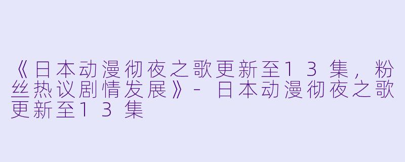 《日本动漫彻夜之歌更新至13集，粉丝热议剧情发展》-日本动漫彻夜之歌更新至13集