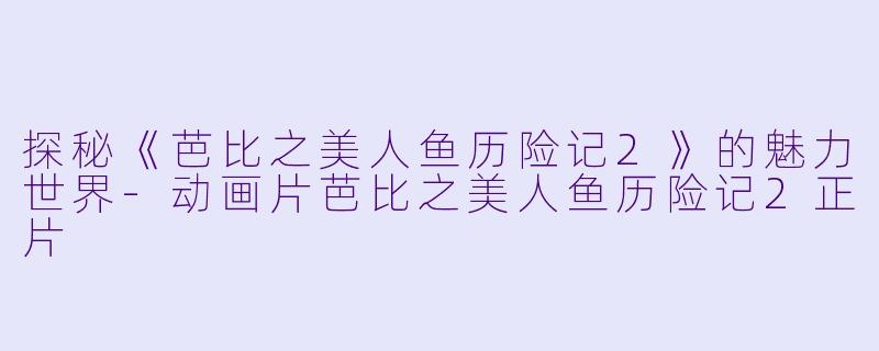 探秘《芭比之美人鱼历险记2》的魅力世界