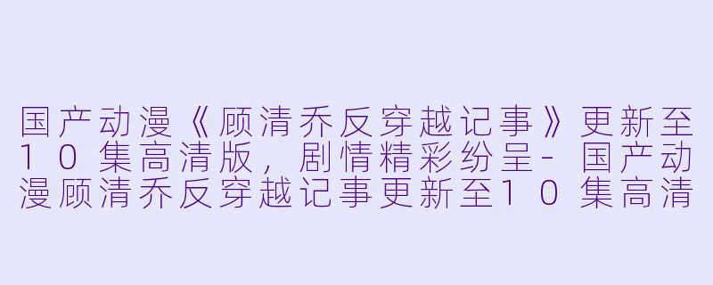 国产动漫《顾清乔反穿越记事》更新至10集高清版，剧情精彩纷呈-国产动漫顾清乔反穿越记事更新至10集高清版