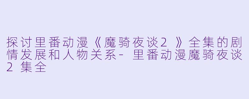 探讨里番动漫《魔骑夜谈2》全集的剧情发展和人物关系-里番动漫魔骑夜谈2集全