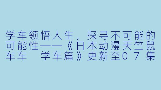 学车领悟人生，探寻不可能的可能性——《日本动漫天竺鼠车车 学车篇》更新至07集