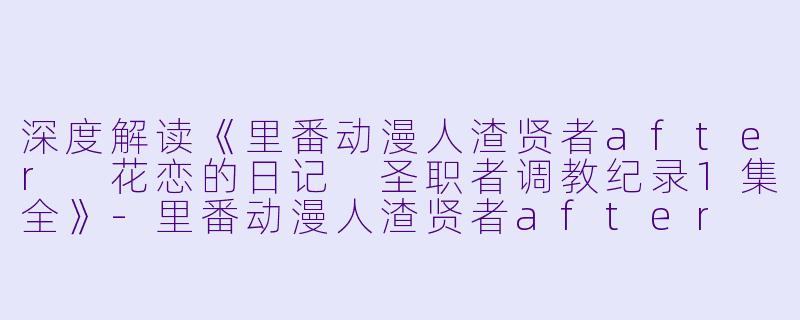 深度解读《里番动漫人渣贤者after 花恋的日记 圣职者调教纪录1集全》