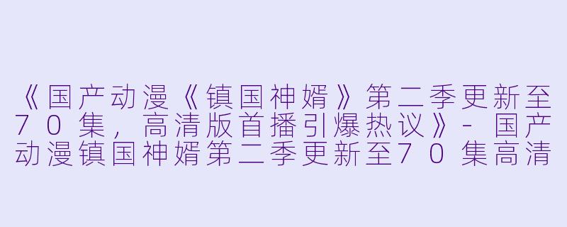 《国产动漫《镇国神婿》第二季更新至70集，高清版首播引爆热议》-国产动漫镇国神婿第二季更新至70集高清版