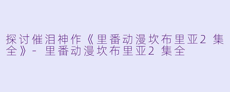 探讨催泪神作《里番动漫坎布里亚2集全》-里番动漫坎布里亚2集全