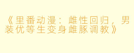 《里番动漫：雌性回归，男装优等生变身雌豚调教》