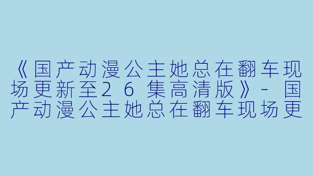 《国产动漫公主她总在翻车现场更新至26集高清版》-国产动漫公主她总在翻车现场更新至26集高清版