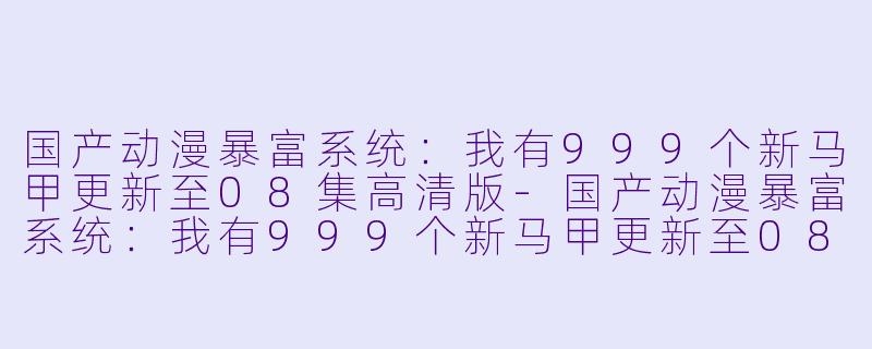 国产动漫暴富系统：我有999个新马甲更新至08集高清版-国产动漫暴富系统：我有999个新马甲更新至08集高清版