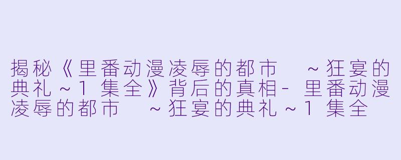 揭秘《里番动漫凌辱的都市 ～狂宴的典礼～1集全》背后的真相-里番动漫凌辱的都市 ～狂宴的典礼～1集全