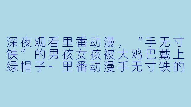 深夜观看里番动漫，“手无寸铁”的男孩女孩被大鸡巴戴上绿帽子-里番动漫手无寸铁的男孩女孩被大鸡巴戴上绿帽子1集全