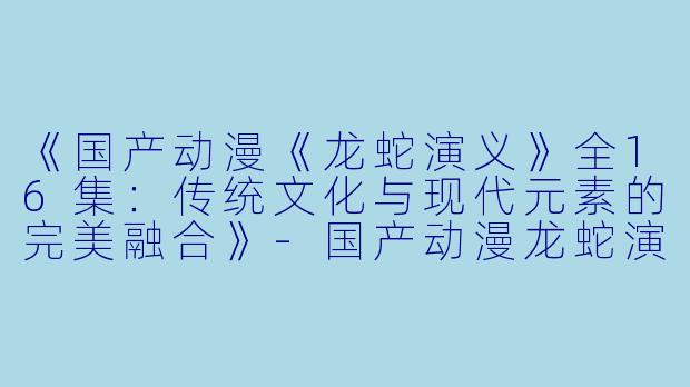 《国产动漫《龙蛇演义》全16集：传统文化与现代元素的完美融合》-国产动漫龙蛇演义全16集