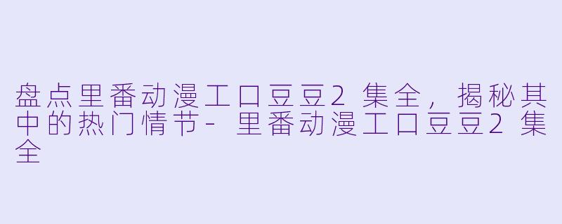盘点里番动漫工口豆豆2集全，揭秘其中的热门情节-里番动漫工口豆豆2集全