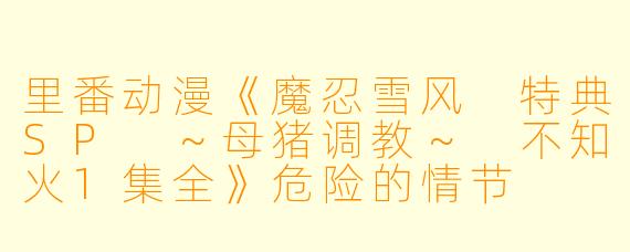 里番动漫《魔忍雪风 特典SP ～母猪调教～ 不知火1集全》危险的情节