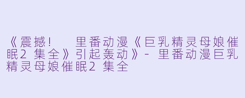 《震撼! 里番动漫《巨乳精灵母娘催眠2集全》引起轰动》-里番动漫巨乳精灵母娘催眠2集全