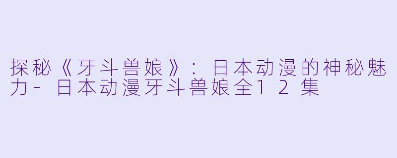 探秘《牙斗兽娘》：日本动漫的神秘魅力-日本动漫牙斗兽娘全12集