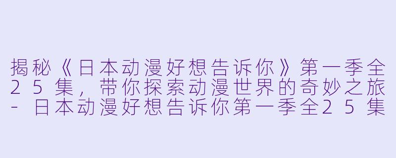 揭秘《日本动漫好想告诉你》第一季全25集，带你探索动漫世界的奇妙之旅-日本动漫好想告诉你第一季全25集