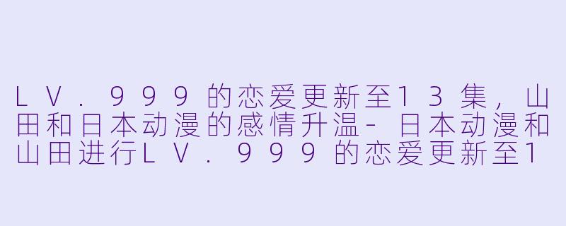 LV.999的恋爱更新至13集，山田和日本动漫的感情升温-日本动漫和山田进行LV.999的恋爱更新至13集
