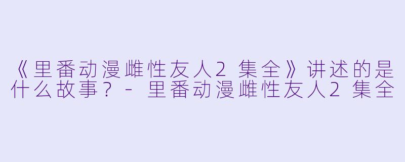 《里番动漫雌性友人2集全》讲述的是什么故事？-里番动漫雌性友人2集全
