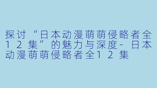 探讨“日本动漫萌萌侵略者全12集”的魅力与深度-日本动漫萌萌侵略者全12集