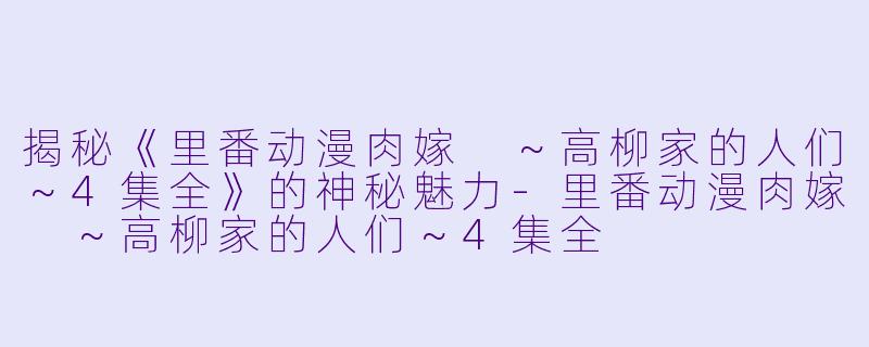 揭秘《里番动漫肉嫁 ～高柳家的人们～4集全》的神秘魅力-里番动漫肉嫁 ～高柳家的人们～4集全