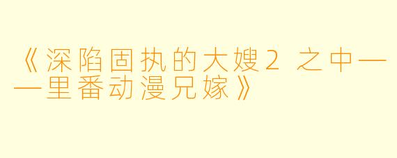 《深陷固执的大嫂2之中——里番动漫兄嫁》