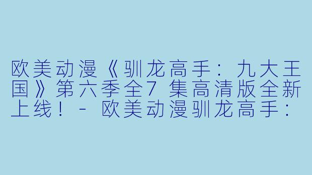 欧美动漫《驯龙高手：九大王国》第六季全7集高清版全新上线！-欧美动漫驯龙高手：九大王国第六季全7集高清版