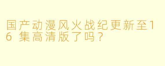 国产动漫风火战纪更新至16集高清版了吗？