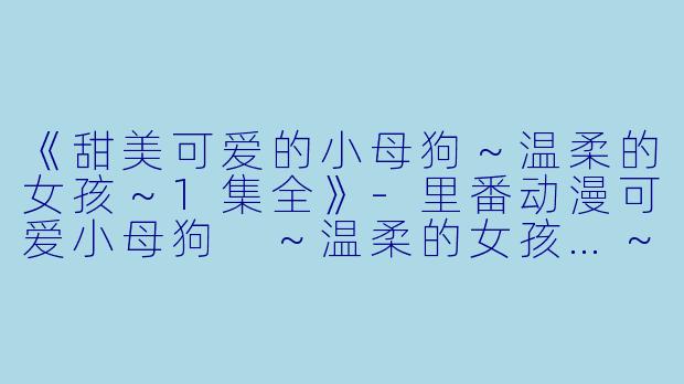 《甜美可爱的小母狗～温柔的女孩～1集全》-里番动漫可爱小母狗 ～温柔的女孩…～1集全