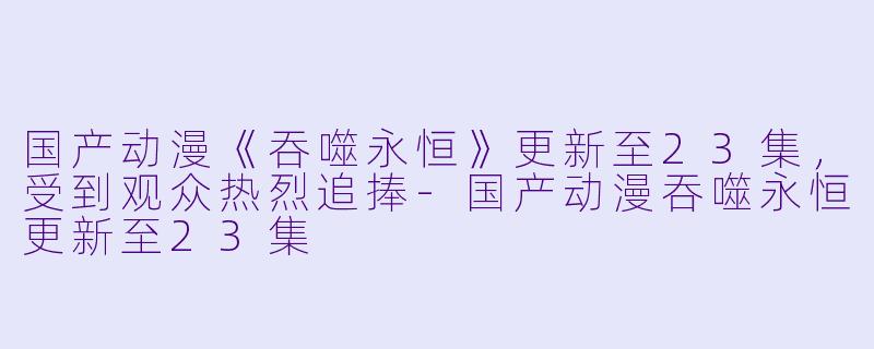 国产动漫《吞噬永恒》更新至23集，受到观众热烈追捧-国产动漫吞噬永恒更新至23集
