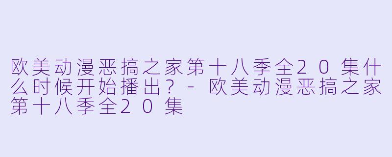 欧美动漫恶搞之家第十八季全20集什么时候开始播出？