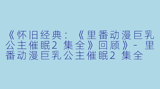 《怀旧经典：《里番动漫巨乳公主催眠2集全》回顾》-里番动漫巨乳公主催眠2集全
