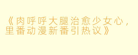 《肉呼呼大腿治愈少女心，里番动漫新番引热议》
