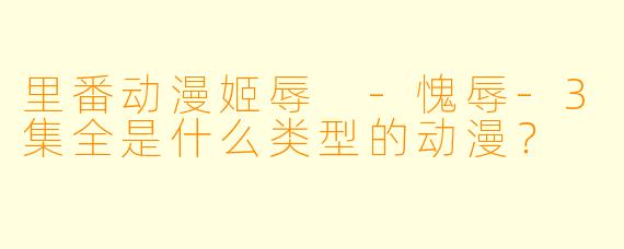 里番动漫姬辱 -愧辱-3集全是什么类型的动漫？