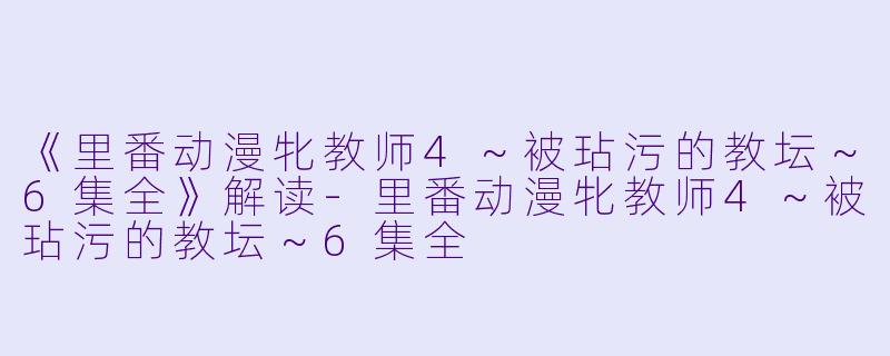 《里番动漫牝教师4～被玷污的教坛～6集全》解读-里番动漫牝教师4～被玷污的教坛～6集全