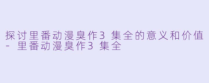 探讨里番动漫臭作3集全的意义和价值-里番动漫臭作3集全