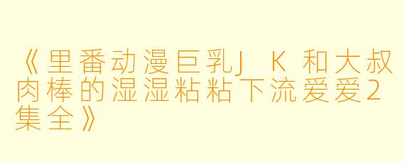 《里番动漫巨乳JK和大叔肉棒的湿湿粘粘下流爱爱2集全》