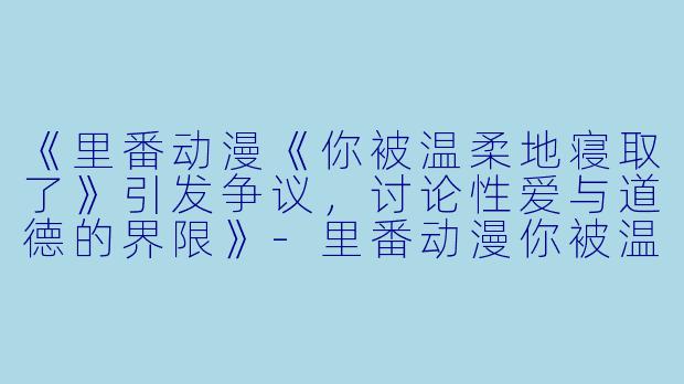 《里番动漫《你被温柔地寝取了》引发争议，讨论性爱与道德的界限》-里番动漫你被温柔地寝取了4集全