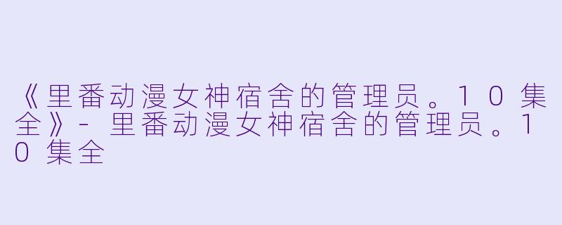 《里番动漫女神宿舍的管理员。10集全》-里番动漫女神宿舍的管理员。10集全