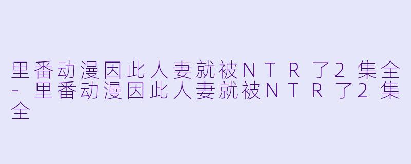 里番动漫因此人妻就被NTR了2集全-里番动漫因此人妻就被NTR了2集全