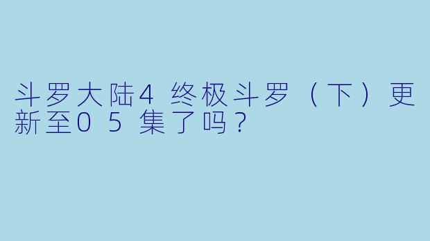 斗罗大陆4终极斗罗（下）更新至05集了吗？