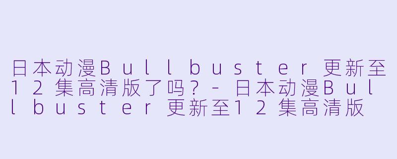 日本动漫Bullbuster更新至12集高清版了吗？