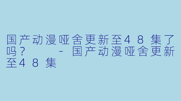 国产动漫哑舍更新至48集了吗？  