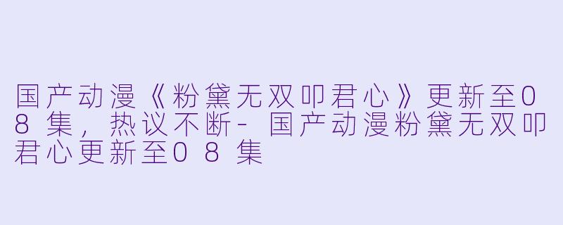 国产动漫《粉黛无双叩君心》更新至08集，热议不断-国产动漫粉黛无双叩君心更新至08集