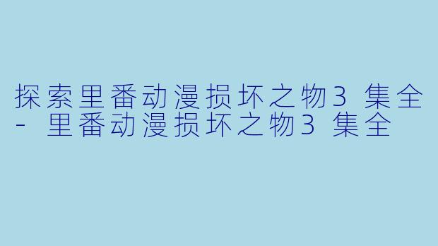 探索里番动漫损坏之物3集全-里番动漫损坏之物3集全