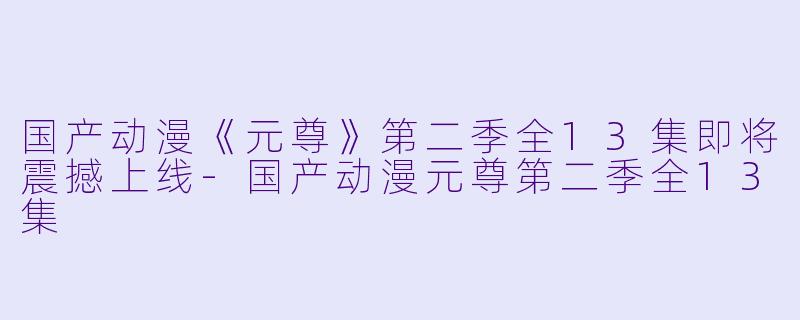 国产动漫《元尊》第二季全13集即将震撼上线-国产动漫元尊第二季全13集