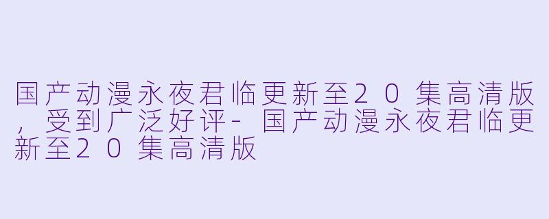 国产动漫永夜君临更新至20集高清版，受到广泛好评-国产动漫永夜君临更新至20集高清版