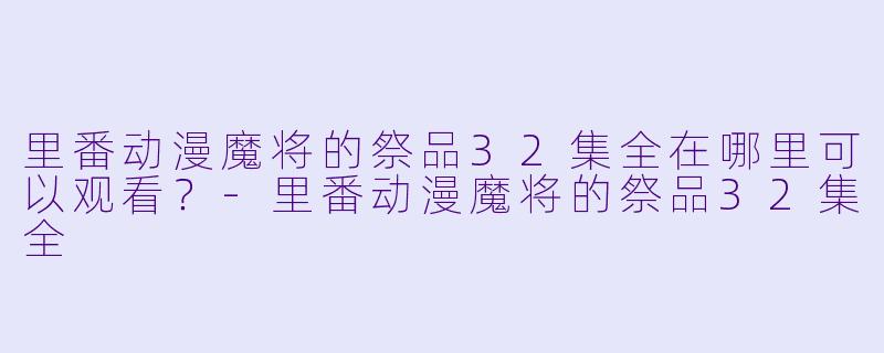 里番动漫魔将的祭品32集全在哪里可以观看？