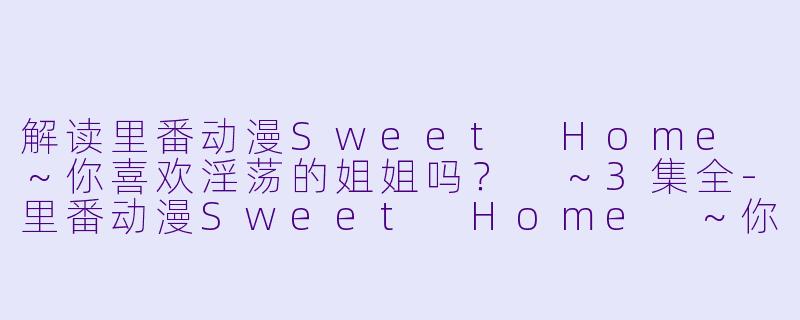 解读里番动漫Sweet Home ~你喜欢淫荡的姐姐吗? ~3集全