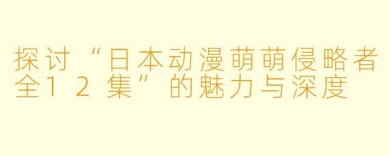 探讨“日本动漫萌萌侵略者全12集”的魅力与深度